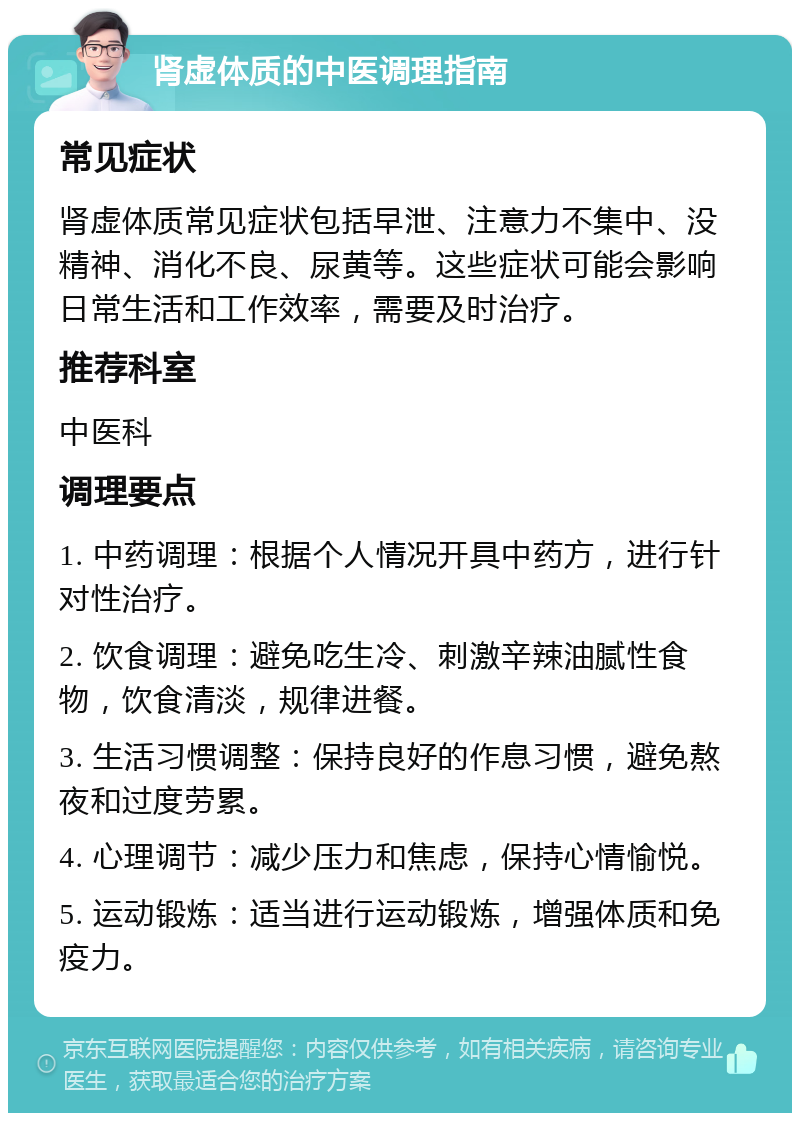 肾虚体质的中医调理指南 常见症状 肾虚体质常见症状包括早泄、注意力不集中、没精神、消化不良、尿黄等。这些症状可能会影响日常生活和工作效率，需要及时治疗。 推荐科室 中医科 调理要点 1. 中药调理：根据个人情况开具中药方，进行针对性治疗。 2. 饮食调理：避免吃生冷、刺激辛辣油腻性食物，饮食清淡，规律进餐。 3. 生活习惯调整：保持良好的作息习惯，避免熬夜和过度劳累。 4. 心理调节：减少压力和焦虑，保持心情愉悦。 5. 运动锻炼：适当进行运动锻炼，增强体质和免疫力。