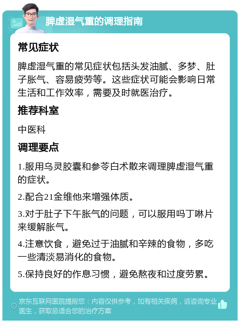 脾虚湿气重的调理指南 常见症状 脾虚湿气重的常见症状包括头发油腻、多梦、肚子胀气、容易疲劳等。这些症状可能会影响日常生活和工作效率，需要及时就医治疗。 推荐科室 中医科 调理要点 1.服用乌灵胶囊和参苓白术散来调理脾虚湿气重的症状。 2.配合21金维他来增强体质。 3.对于肚子下午胀气的问题，可以服用吗丁啉片来缓解胀气。 4.注意饮食，避免过于油腻和辛辣的食物，多吃一些清淡易消化的食物。 5.保持良好的作息习惯，避免熬夜和过度劳累。