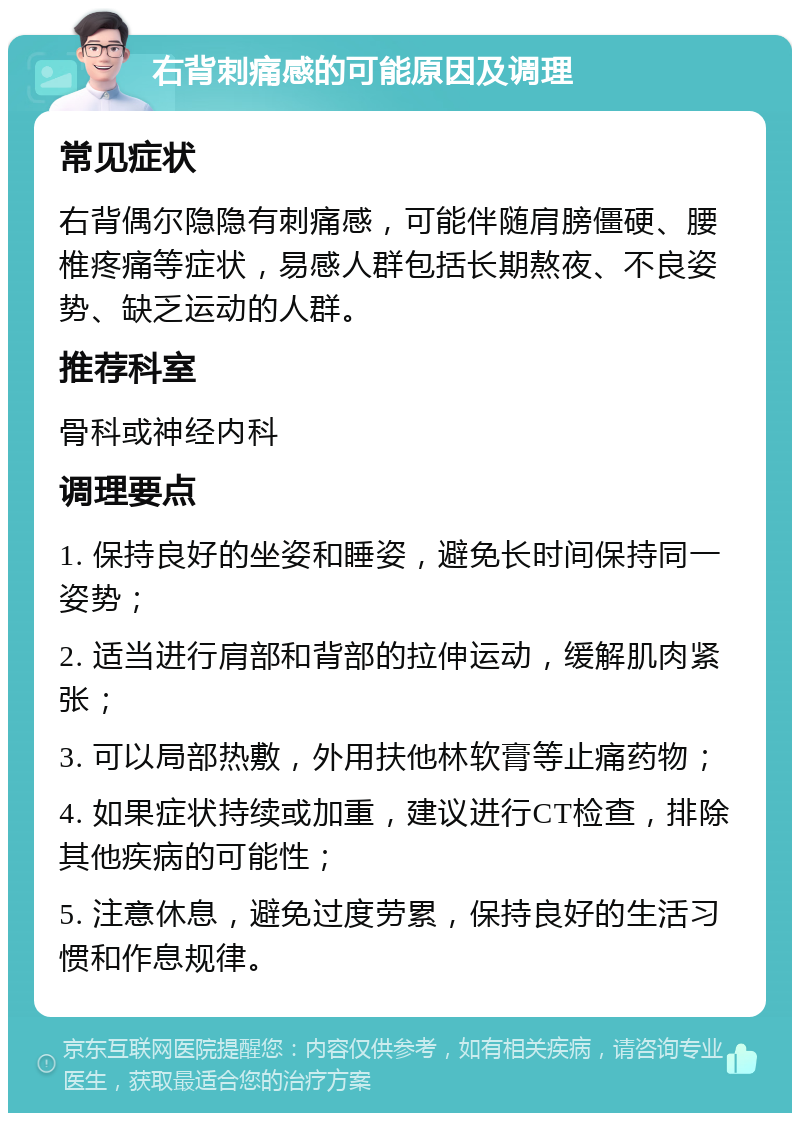 右背刺痛感的可能原因及调理 常见症状 右背偶尔隐隐有刺痛感，可能伴随肩膀僵硬、腰椎疼痛等症状，易感人群包括长期熬夜、不良姿势、缺乏运动的人群。 推荐科室 骨科或神经内科 调理要点 1. 保持良好的坐姿和睡姿，避免长时间保持同一姿势； 2. 适当进行肩部和背部的拉伸运动，缓解肌肉紧张； 3. 可以局部热敷，外用扶他林软膏等止痛药物； 4. 如果症状持续或加重，建议进行CT检查，排除其他疾病的可能性； 5. 注意休息，避免过度劳累，保持良好的生活习惯和作息规律。