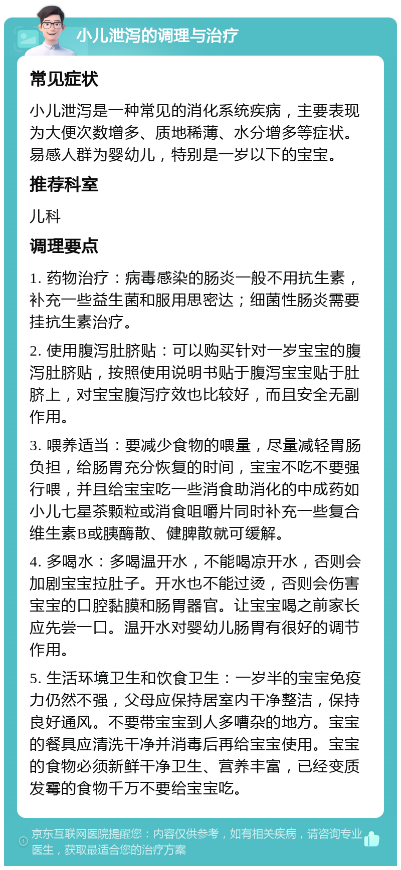 小儿泄泻的调理与治疗 常见症状 小儿泄泻是一种常见的消化系统疾病，主要表现为大便次数增多、质地稀薄、水分增多等症状。易感人群为婴幼儿，特别是一岁以下的宝宝。 推荐科室 儿科 调理要点 1. 药物治疗：病毒感染的肠炎一般不用抗生素，补充一些益生菌和服用思密达；细菌性肠炎需要挂抗生素治疗。 2. 使用腹泻肚脐贴：可以购买针对一岁宝宝的腹泻肚脐贴，按照使用说明书贴于腹泻宝宝贴于肚脐上，对宝宝腹泻疗效也比较好，而且安全无副作用。 3. 喂养适当：要减少食物的喂量，尽量减轻胃肠负担，给肠胃充分恢复的时间，宝宝不吃不要强行喂，并且给宝宝吃一些消食助消化的中成药如小儿七星茶颗粒或消食咀嚼片同时补充一些复合维生素B或胰酶散、健脾散就可缓解。 4. 多喝水：多喝温开水，不能喝凉开水，否则会加剧宝宝拉肚子。开水也不能过烫，否则会伤害宝宝的口腔黏膜和肠胃器官。让宝宝喝之前家长应先尝一口。温开水对婴幼儿肠胃有很好的调节作用。 5. 生活环境卫生和饮食卫生：一岁半的宝宝免疫力仍然不强，父母应保持居室内干净整洁，保持良好通风。不要带宝宝到人多嘈杂的地方。宝宝的餐具应清洗干净并消毒后再给宝宝使用。宝宝的食物必须新鲜干净卫生、营养丰富，已经变质发霉的食物千万不要给宝宝吃。