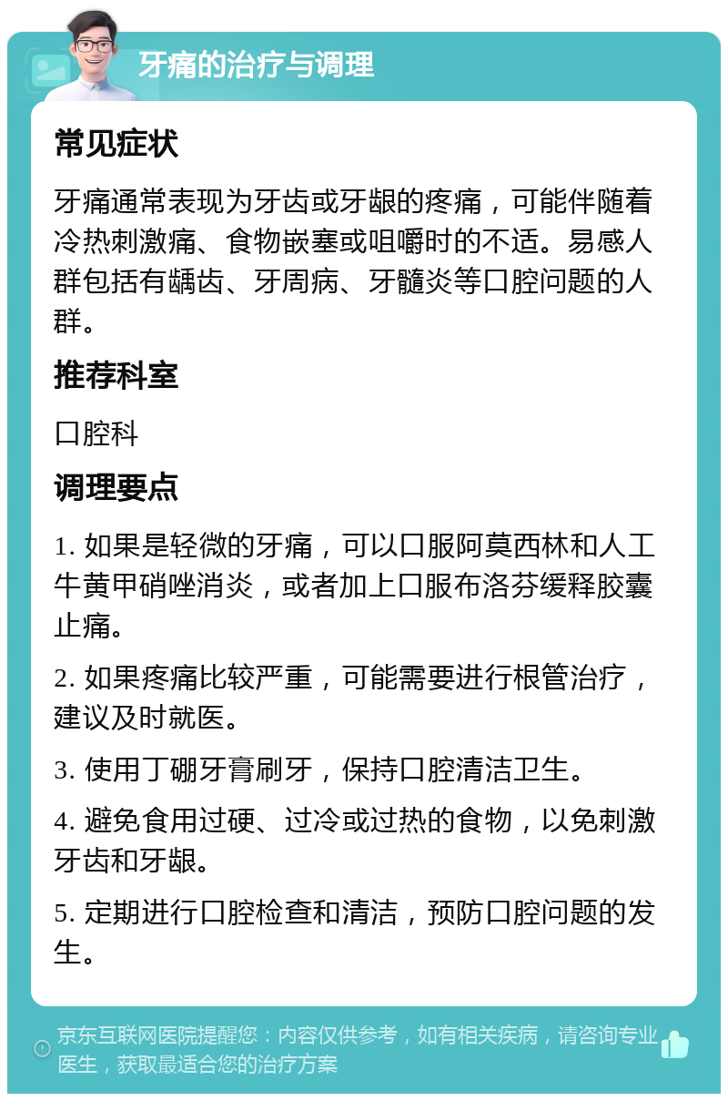 牙痛的治疗与调理 常见症状 牙痛通常表现为牙齿或牙龈的疼痛，可能伴随着冷热刺激痛、食物嵌塞或咀嚼时的不适。易感人群包括有龋齿、牙周病、牙髓炎等口腔问题的人群。 推荐科室 口腔科 调理要点 1. 如果是轻微的牙痛，可以口服阿莫西林和人工牛黄甲硝唑消炎，或者加上口服布洛芬缓释胶囊止痛。 2. 如果疼痛比较严重，可能需要进行根管治疗，建议及时就医。 3. 使用丁硼牙膏刷牙，保持口腔清洁卫生。 4. 避免食用过硬、过冷或过热的食物，以免刺激牙齿和牙龈。 5. 定期进行口腔检查和清洁，预防口腔问题的发生。