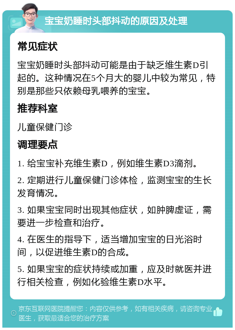 宝宝奶睡时头部抖动的原因及处理 常见症状 宝宝奶睡时头部抖动可能是由于缺乏维生素D引起的。这种情况在5个月大的婴儿中较为常见，特别是那些只依赖母乳喂养的宝宝。 推荐科室 儿童保健门诊 调理要点 1. 给宝宝补充维生素D，例如维生素D3滴剂。 2. 定期进行儿童保健门诊体检，监测宝宝的生长发育情况。 3. 如果宝宝同时出现其他症状，如肿脾虚证，需要进一步检查和治疗。 4. 在医生的指导下，适当增加宝宝的日光浴时间，以促进维生素D的合成。 5. 如果宝宝的症状持续或加重，应及时就医并进行相关检查，例如化验维生素D水平。