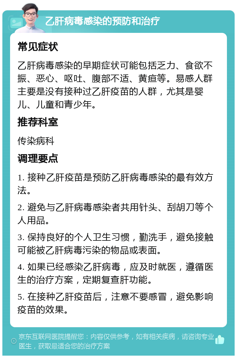 乙肝病毒感染的预防和治疗 常见症状 乙肝病毒感染的早期症状可能包括乏力、食欲不振、恶心、呕吐、腹部不适、黄疸等。易感人群主要是没有接种过乙肝疫苗的人群，尤其是婴儿、儿童和青少年。 推荐科室 传染病科 调理要点 1. 接种乙肝疫苗是预防乙肝病毒感染的最有效方法。 2. 避免与乙肝病毒感染者共用针头、刮胡刀等个人用品。 3. 保持良好的个人卫生习惯，勤洗手，避免接触可能被乙肝病毒污染的物品或表面。 4. 如果已经感染乙肝病毒，应及时就医，遵循医生的治疗方案，定期复查肝功能。 5. 在接种乙肝疫苗后，注意不要感冒，避免影响疫苗的效果。