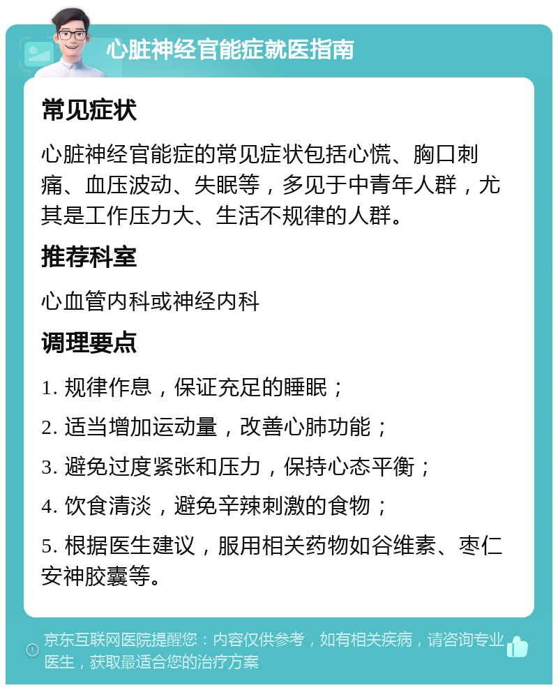 心脏神经官能症就医指南 常见症状 心脏神经官能症的常见症状包括心慌、胸口刺痛、血压波动、失眠等，多见于中青年人群，尤其是工作压力大、生活不规律的人群。 推荐科室 心血管内科或神经内科 调理要点 1. 规律作息，保证充足的睡眠； 2. 适当增加运动量，改善心肺功能； 3. 避免过度紧张和压力，保持心态平衡； 4. 饮食清淡，避免辛辣刺激的食物； 5. 根据医生建议，服用相关药物如谷维素、枣仁安神胶囊等。