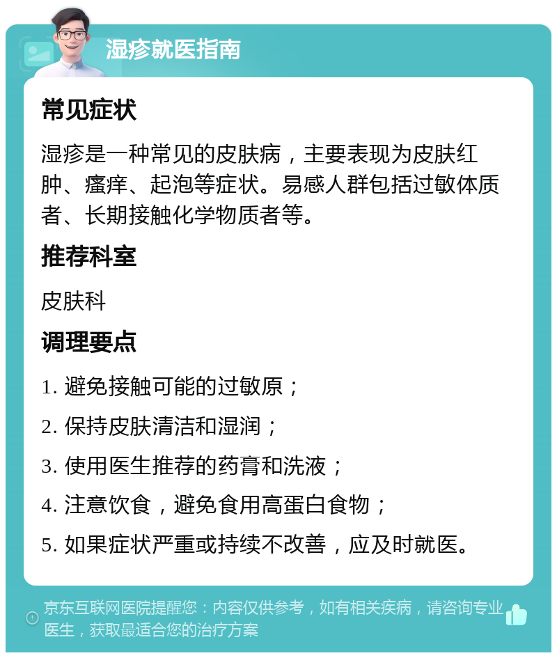 湿疹就医指南 常见症状 湿疹是一种常见的皮肤病，主要表现为皮肤红肿、瘙痒、起泡等症状。易感人群包括过敏体质者、长期接触化学物质者等。 推荐科室 皮肤科 调理要点 1. 避免接触可能的过敏原； 2. 保持皮肤清洁和湿润； 3. 使用医生推荐的药膏和洗液； 4. 注意饮食，避免食用高蛋白食物； 5. 如果症状严重或持续不改善，应及时就医。