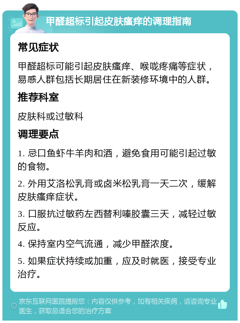 甲醛超标引起皮肤瘙痒的调理指南 常见症状 甲醛超标可能引起皮肤瘙痒、喉咙疼痛等症状，易感人群包括长期居住在新装修环境中的人群。 推荐科室 皮肤科或过敏科 调理要点 1. 忌口鱼虾牛羊肉和酒，避免食用可能引起过敏的食物。 2. 外用艾洛松乳膏或卤米松乳膏一天二次，缓解皮肤瘙痒症状。 3. 口服抗过敏药左西替利嗪胶囊三天，减轻过敏反应。 4. 保持室内空气流通，减少甲醛浓度。 5. 如果症状持续或加重，应及时就医，接受专业治疗。