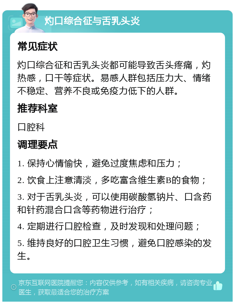 灼口综合征与舌乳头炎 常见症状 灼口综合征和舌乳头炎都可能导致舌头疼痛，灼热感，口干等症状。易感人群包括压力大、情绪不稳定、营养不良或免疫力低下的人群。 推荐科室 口腔科 调理要点 1. 保持心情愉快，避免过度焦虑和压力； 2. 饮食上注意清淡，多吃富含维生素B的食物； 3. 对于舌乳头炎，可以使用碳酸氢钠片、口含药和针药混合口含等药物进行治疗； 4. 定期进行口腔检查，及时发现和处理问题； 5. 维持良好的口腔卫生习惯，避免口腔感染的发生。