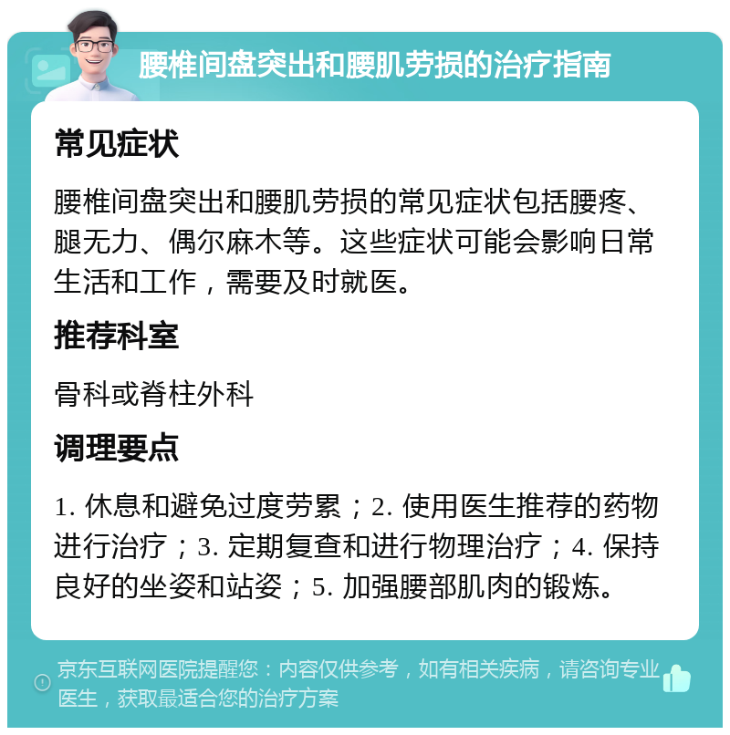 腰椎间盘突出和腰肌劳损的治疗指南 常见症状 腰椎间盘突出和腰肌劳损的常见症状包括腰疼、腿无力、偶尔麻木等。这些症状可能会影响日常生活和工作，需要及时就医。 推荐科室 骨科或脊柱外科 调理要点 1. 休息和避免过度劳累；2. 使用医生推荐的药物进行治疗；3. 定期复查和进行物理治疗；4. 保持良好的坐姿和站姿；5. 加强腰部肌肉的锻炼。