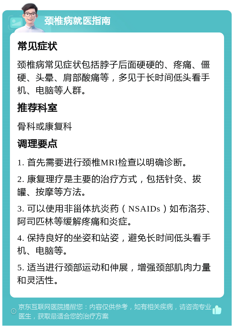 颈椎病就医指南 常见症状 颈椎病常见症状包括脖子后面硬硬的、疼痛、僵硬、头晕、肩部酸痛等，多见于长时间低头看手机、电脑等人群。 推荐科室 骨科或康复科 调理要点 1. 首先需要进行颈椎MRI检查以明确诊断。 2. 康复理疗是主要的治疗方式，包括针灸、拔罐、按摩等方法。 3. 可以使用非甾体抗炎药（NSAIDs）如布洛芬、阿司匹林等缓解疼痛和炎症。 4. 保持良好的坐姿和站姿，避免长时间低头看手机、电脑等。 5. 适当进行颈部运动和伸展，增强颈部肌肉力量和灵活性。