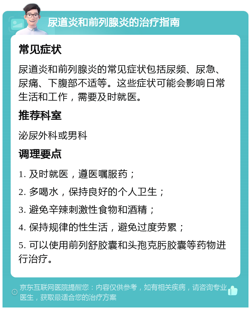 尿道炎和前列腺炎的治疗指南 常见症状 尿道炎和前列腺炎的常见症状包括尿频、尿急、尿痛、下腹部不适等。这些症状可能会影响日常生活和工作，需要及时就医。 推荐科室 泌尿外科或男科 调理要点 1. 及时就医，遵医嘱服药； 2. 多喝水，保持良好的个人卫生； 3. 避免辛辣刺激性食物和酒精； 4. 保持规律的性生活，避免过度劳累； 5. 可以使用前列舒胶囊和头孢克肟胶囊等药物进行治疗。