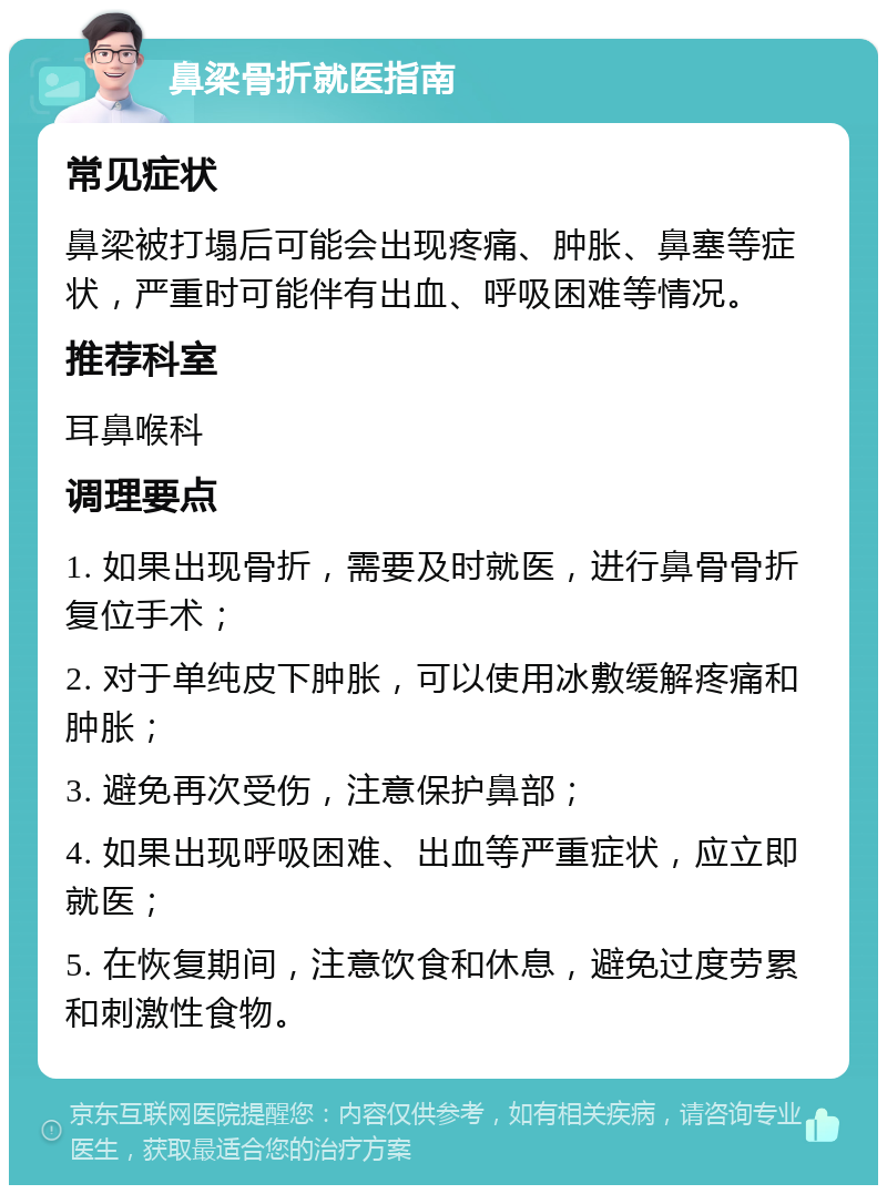 鼻梁骨折就医指南 常见症状 鼻梁被打塌后可能会出现疼痛、肿胀、鼻塞等症状，严重时可能伴有出血、呼吸困难等情况。 推荐科室 耳鼻喉科 调理要点 1. 如果出现骨折，需要及时就医，进行鼻骨骨折复位手术； 2. 对于单纯皮下肿胀，可以使用冰敷缓解疼痛和肿胀； 3. 避免再次受伤，注意保护鼻部； 4. 如果出现呼吸困难、出血等严重症状，应立即就医； 5. 在恢复期间，注意饮食和休息，避免过度劳累和刺激性食物。