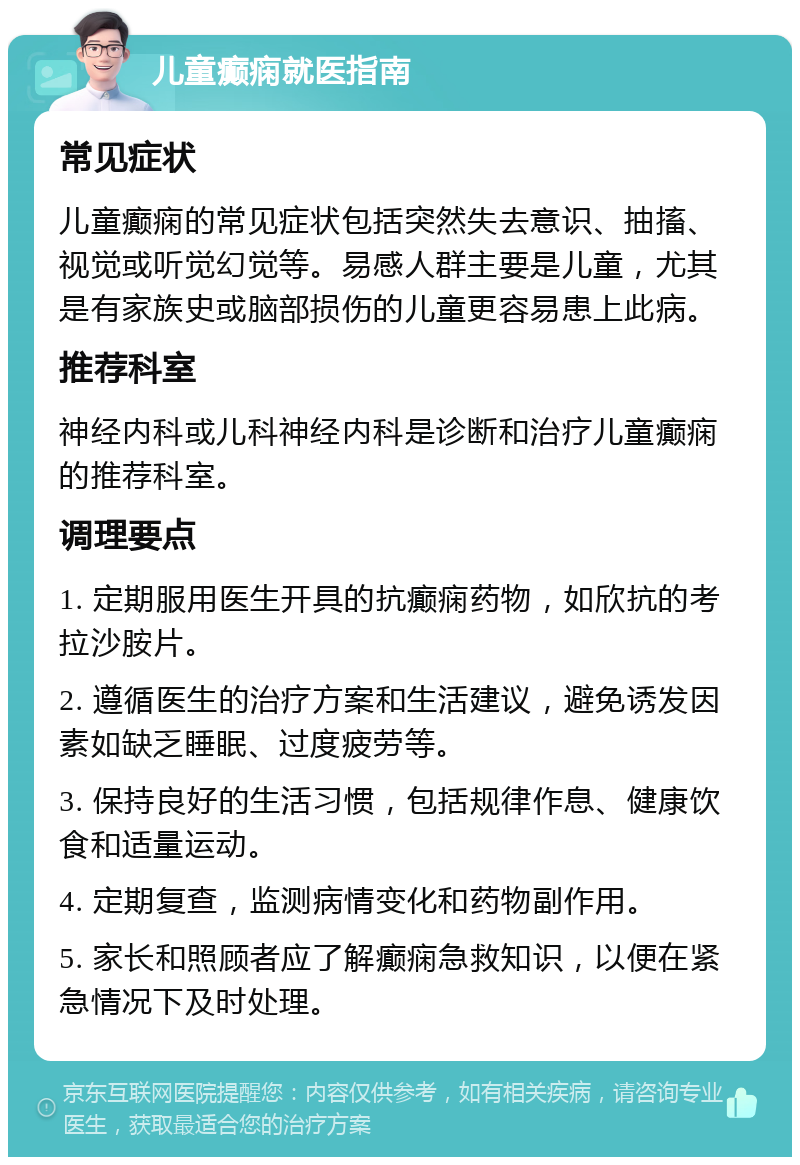 儿童癫痫就医指南 常见症状 儿童癫痫的常见症状包括突然失去意识、抽搐、视觉或听觉幻觉等。易感人群主要是儿童，尤其是有家族史或脑部损伤的儿童更容易患上此病。 推荐科室 神经内科或儿科神经内科是诊断和治疗儿童癫痫的推荐科室。 调理要点 1. 定期服用医生开具的抗癫痫药物，如欣抗的考拉沙胺片。 2. 遵循医生的治疗方案和生活建议，避免诱发因素如缺乏睡眠、过度疲劳等。 3. 保持良好的生活习惯，包括规律作息、健康饮食和适量运动。 4. 定期复查，监测病情变化和药物副作用。 5. 家长和照顾者应了解癫痫急救知识，以便在紧急情况下及时处理。