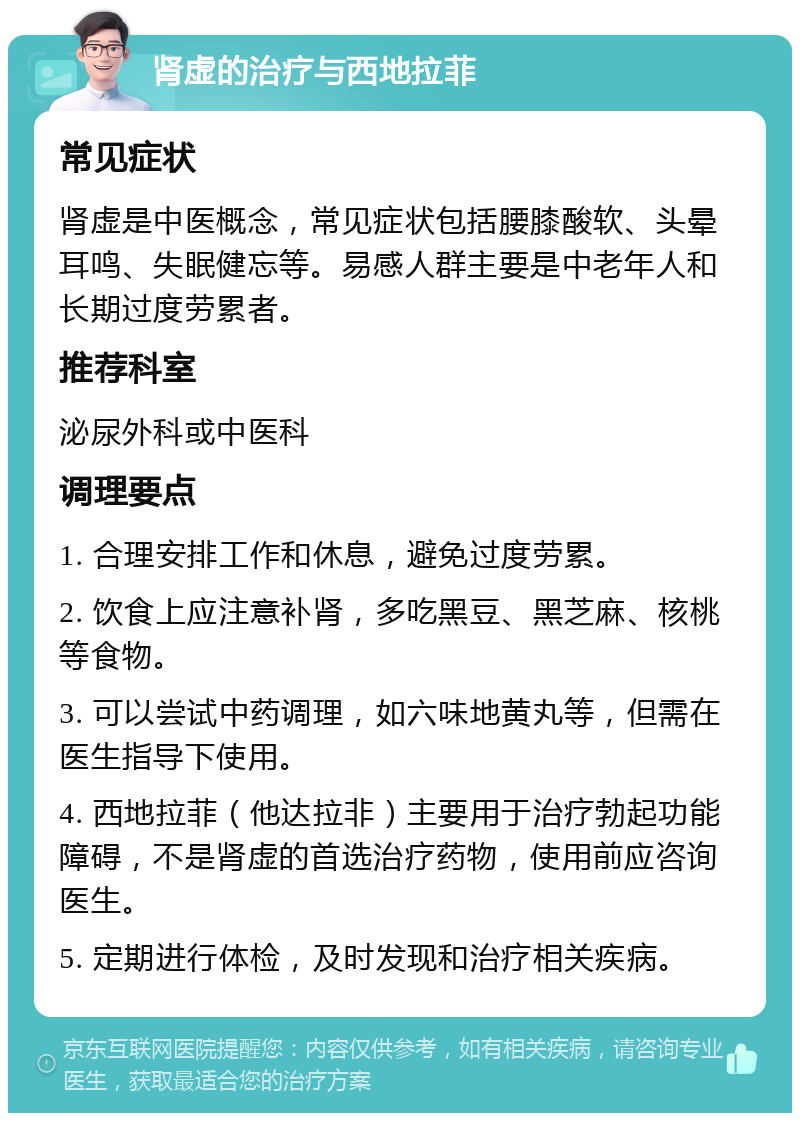 肾虚的治疗与西地拉菲 常见症状 肾虚是中医概念，常见症状包括腰膝酸软、头晕耳鸣、失眠健忘等。易感人群主要是中老年人和长期过度劳累者。 推荐科室 泌尿外科或中医科 调理要点 1. 合理安排工作和休息，避免过度劳累。 2. 饮食上应注意补肾，多吃黑豆、黑芝麻、核桃等食物。 3. 可以尝试中药调理，如六味地黄丸等，但需在医生指导下使用。 4. 西地拉菲（他达拉非）主要用于治疗勃起功能障碍，不是肾虚的首选治疗药物，使用前应咨询医生。 5. 定期进行体检，及时发现和治疗相关疾病。