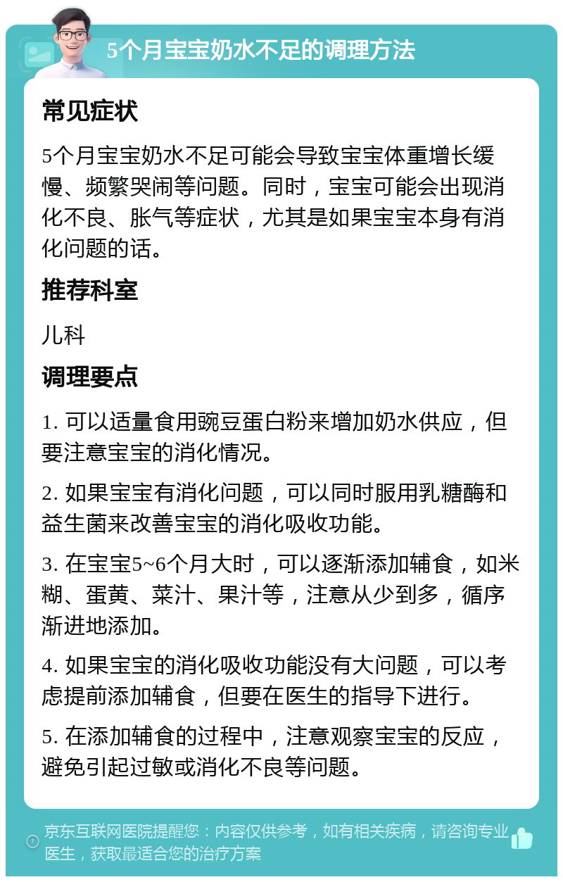 5个月宝宝奶水不足的调理方法 常见症状 5个月宝宝奶水不足可能会导致宝宝体重增长缓慢、频繁哭闹等问题。同时，宝宝可能会出现消化不良、胀气等症状，尤其是如果宝宝本身有消化问题的话。 推荐科室 儿科 调理要点 1. 可以适量食用豌豆蛋白粉来增加奶水供应，但要注意宝宝的消化情况。 2. 如果宝宝有消化问题，可以同时服用乳糖酶和益生菌来改善宝宝的消化吸收功能。 3. 在宝宝5~6个月大时，可以逐渐添加辅食，如米糊、蛋黄、菜汁、果汁等，注意从少到多，循序渐进地添加。 4. 如果宝宝的消化吸收功能没有大问题，可以考虑提前添加辅食，但要在医生的指导下进行。 5. 在添加辅食的过程中，注意观察宝宝的反应，避免引起过敏或消化不良等问题。