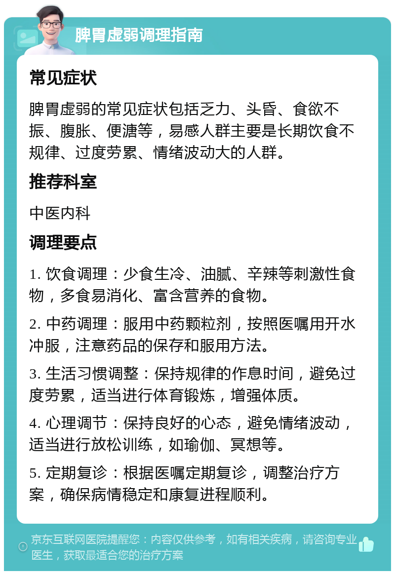 脾胃虚弱调理指南 常见症状 脾胃虚弱的常见症状包括乏力、头昏、食欲不振、腹胀、便溏等，易感人群主要是长期饮食不规律、过度劳累、情绪波动大的人群。 推荐科室 中医内科 调理要点 1. 饮食调理：少食生冷、油腻、辛辣等刺激性食物，多食易消化、富含营养的食物。 2. 中药调理：服用中药颗粒剂，按照医嘱用开水冲服，注意药品的保存和服用方法。 3. 生活习惯调整：保持规律的作息时间，避免过度劳累，适当进行体育锻炼，增强体质。 4. 心理调节：保持良好的心态，避免情绪波动，适当进行放松训练，如瑜伽、冥想等。 5. 定期复诊：根据医嘱定期复诊，调整治疗方案，确保病情稳定和康复进程顺利。