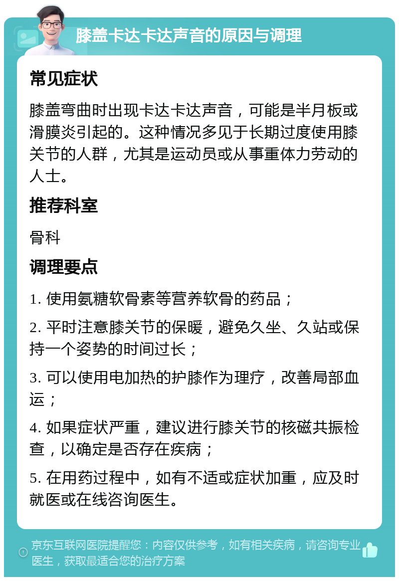 膝盖卡达卡达声音的原因与调理 常见症状 膝盖弯曲时出现卡达卡达声音，可能是半月板或滑膜炎引起的。这种情况多见于长期过度使用膝关节的人群，尤其是运动员或从事重体力劳动的人士。 推荐科室 骨科 调理要点 1. 使用氨糖软骨素等营养软骨的药品； 2. 平时注意膝关节的保暖，避免久坐、久站或保持一个姿势的时间过长； 3. 可以使用电加热的护膝作为理疗，改善局部血运； 4. 如果症状严重，建议进行膝关节的核磁共振检查，以确定是否存在疾病； 5. 在用药过程中，如有不适或症状加重，应及时就医或在线咨询医生。