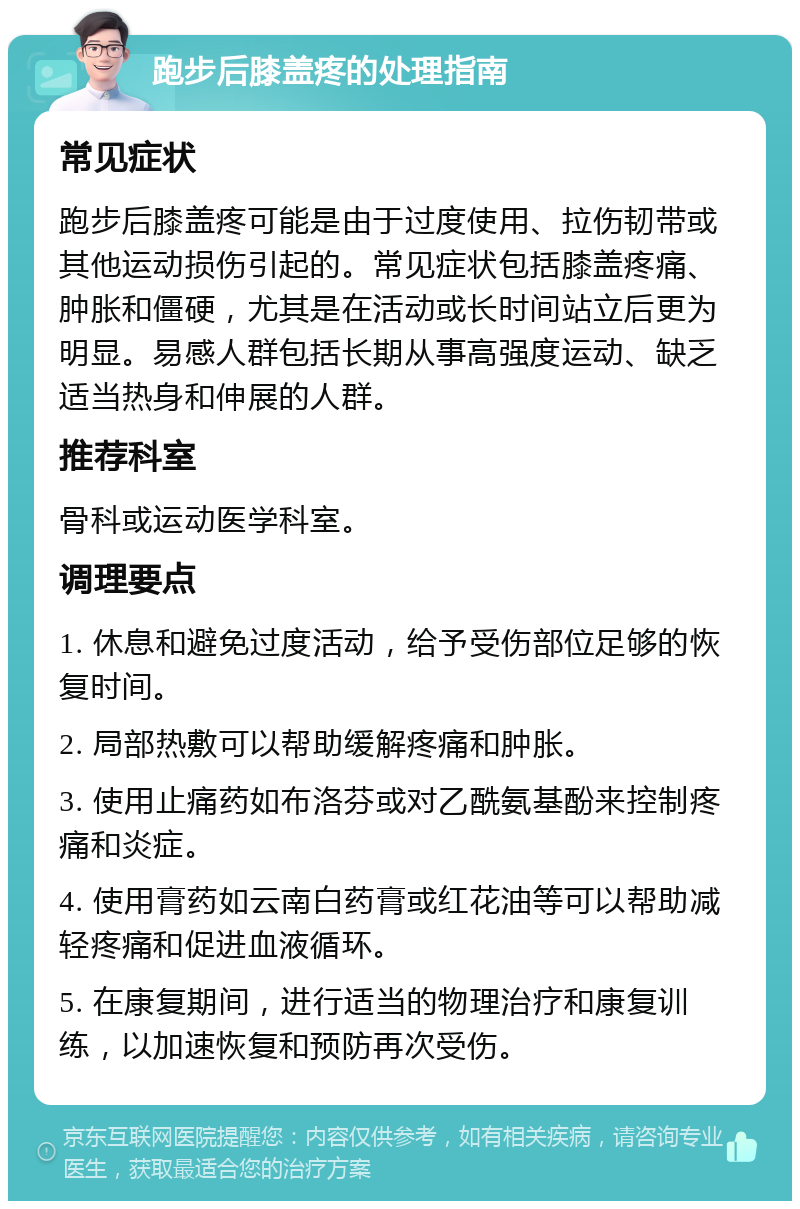 跑步后膝盖疼的处理指南 常见症状 跑步后膝盖疼可能是由于过度使用、拉伤韧带或其他运动损伤引起的。常见症状包括膝盖疼痛、肿胀和僵硬，尤其是在活动或长时间站立后更为明显。易感人群包括长期从事高强度运动、缺乏适当热身和伸展的人群。 推荐科室 骨科或运动医学科室。 调理要点 1. 休息和避免过度活动，给予受伤部位足够的恢复时间。 2. 局部热敷可以帮助缓解疼痛和肿胀。 3. 使用止痛药如布洛芬或对乙酰氨基酚来控制疼痛和炎症。 4. 使用膏药如云南白药膏或红花油等可以帮助减轻疼痛和促进血液循环。 5. 在康复期间，进行适当的物理治疗和康复训练，以加速恢复和预防再次受伤。