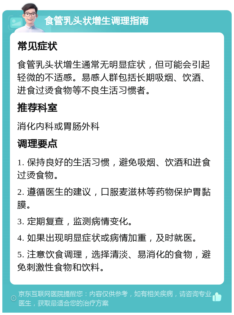 食管乳头状增生调理指南 常见症状 食管乳头状增生通常无明显症状，但可能会引起轻微的不适感。易感人群包括长期吸烟、饮酒、进食过烫食物等不良生活习惯者。 推荐科室 消化内科或胃肠外科 调理要点 1. 保持良好的生活习惯，避免吸烟、饮酒和进食过烫食物。 2. 遵循医生的建议，口服麦滋林等药物保护胃黏膜。 3. 定期复查，监测病情变化。 4. 如果出现明显症状或病情加重，及时就医。 5. 注意饮食调理，选择清淡、易消化的食物，避免刺激性食物和饮料。