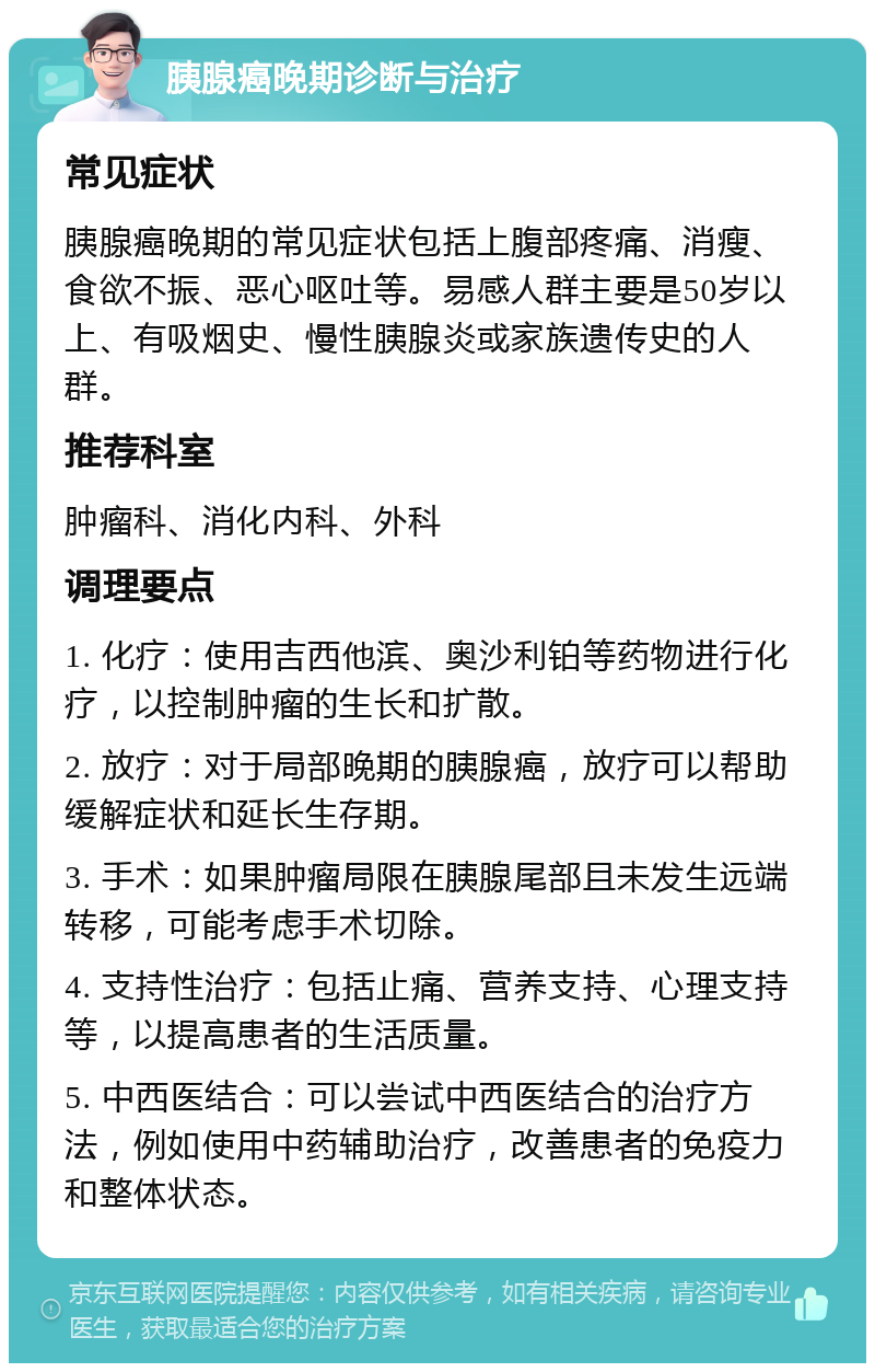 胰腺癌晚期诊断与治疗 常见症状 胰腺癌晚期的常见症状包括上腹部疼痛、消瘦、食欲不振、恶心呕吐等。易感人群主要是50岁以上、有吸烟史、慢性胰腺炎或家族遗传史的人群。 推荐科室 肿瘤科、消化内科、外科 调理要点 1. 化疗：使用吉西他滨、奥沙利铂等药物进行化疗，以控制肿瘤的生长和扩散。 2. 放疗：对于局部晚期的胰腺癌，放疗可以帮助缓解症状和延长生存期。 3. 手术：如果肿瘤局限在胰腺尾部且未发生远端转移，可能考虑手术切除。 4. 支持性治疗：包括止痛、营养支持、心理支持等，以提高患者的生活质量。 5. 中西医结合：可以尝试中西医结合的治疗方法，例如使用中药辅助治疗，改善患者的免疫力和整体状态。