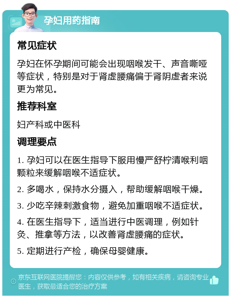 孕妇用药指南 常见症状 孕妇在怀孕期间可能会出现咽喉发干、声音嘶哑等症状，特别是对于肾虚腰痛偏于肾阴虚者来说更为常见。 推荐科室 妇产科或中医科 调理要点 1. 孕妇可以在医生指导下服用慢严舒柠清喉利咽颗粒来缓解咽喉不适症状。 2. 多喝水，保持水分摄入，帮助缓解咽喉干燥。 3. 少吃辛辣刺激食物，避免加重咽喉不适症状。 4. 在医生指导下，适当进行中医调理，例如针灸、推拿等方法，以改善肾虚腰痛的症状。 5. 定期进行产检，确保母婴健康。