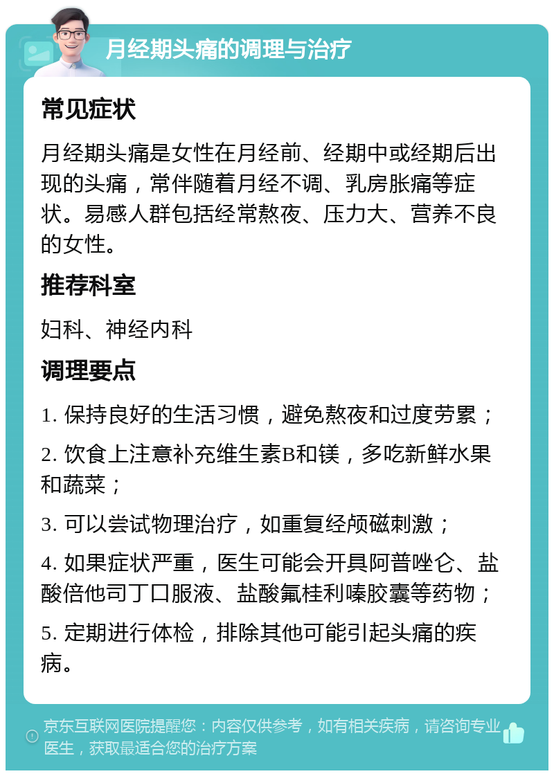 月经期头痛的调理与治疗 常见症状 月经期头痛是女性在月经前、经期中或经期后出现的头痛，常伴随着月经不调、乳房胀痛等症状。易感人群包括经常熬夜、压力大、营养不良的女性。 推荐科室 妇科、神经内科 调理要点 1. 保持良好的生活习惯，避免熬夜和过度劳累； 2. 饮食上注意补充维生素B和镁，多吃新鲜水果和蔬菜； 3. 可以尝试物理治疗，如重复经颅磁刺激； 4. 如果症状严重，医生可能会开具阿普唑仑、盐酸倍他司丁口服液、盐酸氟桂利嗪胶囊等药物； 5. 定期进行体检，排除其他可能引起头痛的疾病。