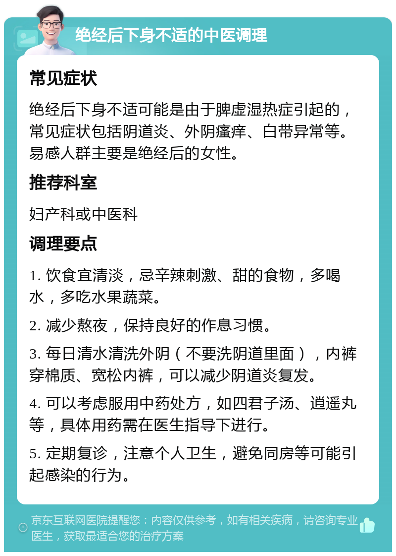 绝经后下身不适的中医调理 常见症状 绝经后下身不适可能是由于脾虚湿热症引起的，常见症状包括阴道炎、外阴瘙痒、白带异常等。易感人群主要是绝经后的女性。 推荐科室 妇产科或中医科 调理要点 1. 饮食宜清淡，忌辛辣刺激、甜的食物，多喝水，多吃水果蔬菜。 2. 减少熬夜，保持良好的作息习惯。 3. 每日清水清洗外阴（不要洗阴道里面），内裤穿棉质、宽松内裤，可以减少阴道炎复发。 4. 可以考虑服用中药处方，如四君子汤、逍遥丸等，具体用药需在医生指导下进行。 5. 定期复诊，注意个人卫生，避免同房等可能引起感染的行为。