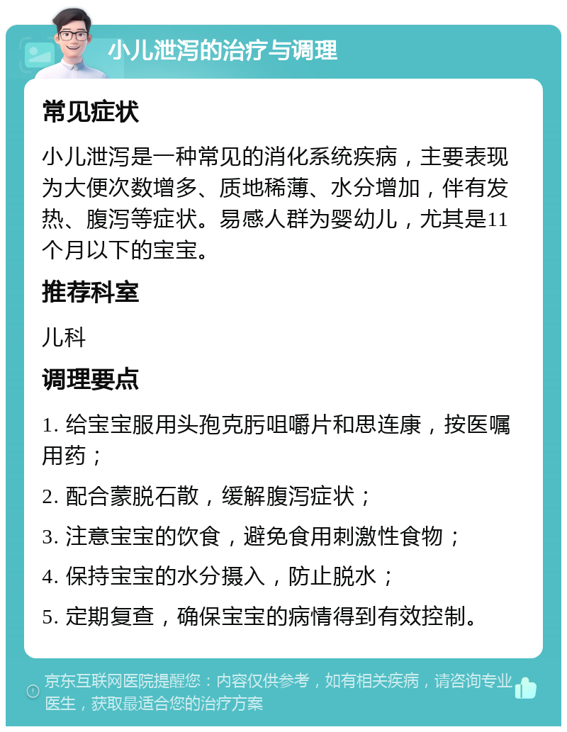 小儿泄泻的治疗与调理 常见症状 小儿泄泻是一种常见的消化系统疾病，主要表现为大便次数增多、质地稀薄、水分增加，伴有发热、腹泻等症状。易感人群为婴幼儿，尤其是11个月以下的宝宝。 推荐科室 儿科 调理要点 1. 给宝宝服用头孢克肟咀嚼片和思连康，按医嘱用药； 2. 配合蒙脱石散，缓解腹泻症状； 3. 注意宝宝的饮食，避免食用刺激性食物； 4. 保持宝宝的水分摄入，防止脱水； 5. 定期复查，确保宝宝的病情得到有效控制。