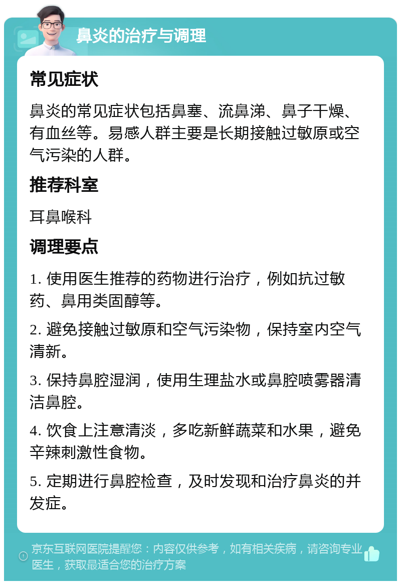 鼻炎的治疗与调理 常见症状 鼻炎的常见症状包括鼻塞、流鼻涕、鼻子干燥、有血丝等。易感人群主要是长期接触过敏原或空气污染的人群。 推荐科室 耳鼻喉科 调理要点 1. 使用医生推荐的药物进行治疗，例如抗过敏药、鼻用类固醇等。 2. 避免接触过敏原和空气污染物，保持室内空气清新。 3. 保持鼻腔湿润，使用生理盐水或鼻腔喷雾器清洁鼻腔。 4. 饮食上注意清淡，多吃新鲜蔬菜和水果，避免辛辣刺激性食物。 5. 定期进行鼻腔检查，及时发现和治疗鼻炎的并发症。