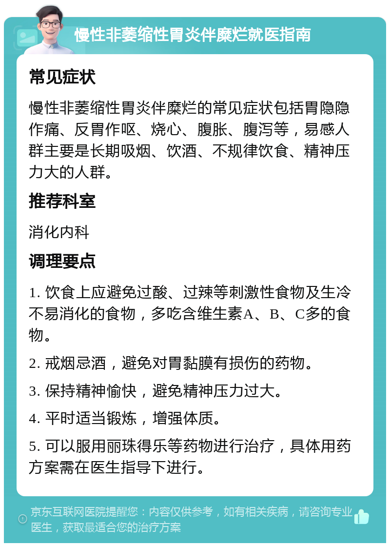 慢性非萎缩性胃炎伴糜烂就医指南 常见症状 慢性非萎缩性胃炎伴糜烂的常见症状包括胃隐隐作痛、反胃作呕、烧心、腹胀、腹泻等，易感人群主要是长期吸烟、饮酒、不规律饮食、精神压力大的人群。 推荐科室 消化内科 调理要点 1. 饮食上应避免过酸、过辣等刺激性食物及生冷不易消化的食物，多吃含维生素A、B、C多的食物。 2. 戒烟忌酒，避免对胃黏膜有损伤的药物。 3. 保持精神愉快，避免精神压力过大。 4. 平时适当锻炼，增强体质。 5. 可以服用丽珠得乐等药物进行治疗，具体用药方案需在医生指导下进行。