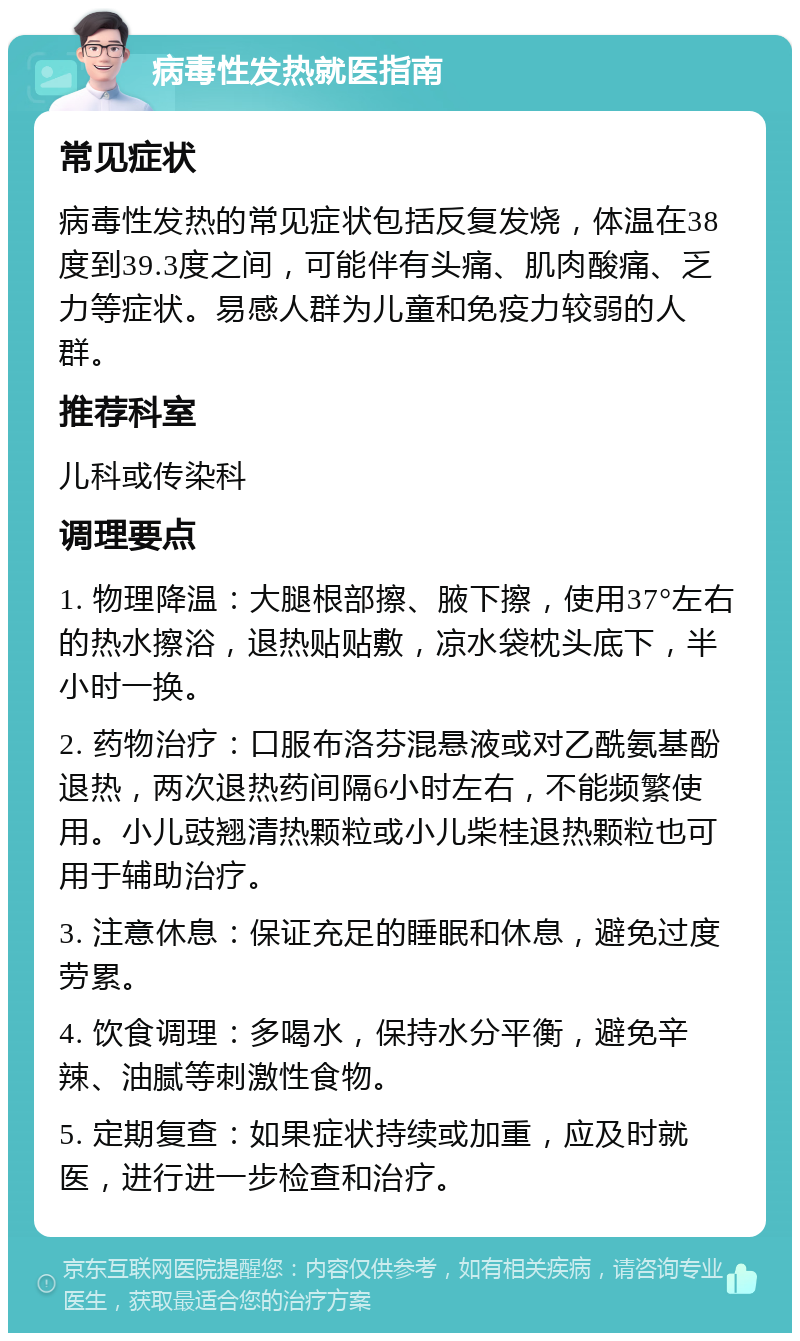 病毒性发热就医指南 常见症状 病毒性发热的常见症状包括反复发烧，体温在38度到39.3度之间，可能伴有头痛、肌肉酸痛、乏力等症状。易感人群为儿童和免疫力较弱的人群。 推荐科室 儿科或传染科 调理要点 1. 物理降温：大腿根部擦、腋下擦，使用37°左右的热水擦浴，退热贴贴敷，凉水袋枕头底下，半小时一换。 2. 药物治疗：口服布洛芬混悬液或对乙酰氨基酚退热，两次退热药间隔6小时左右，不能频繁使用。小儿豉翘清热颗粒或小儿柴桂退热颗粒也可用于辅助治疗。 3. 注意休息：保证充足的睡眠和休息，避免过度劳累。 4. 饮食调理：多喝水，保持水分平衡，避免辛辣、油腻等刺激性食物。 5. 定期复查：如果症状持续或加重，应及时就医，进行进一步检查和治疗。