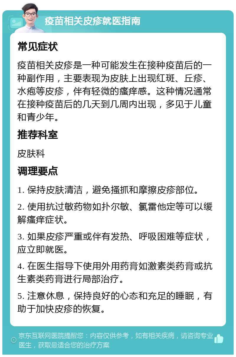 疫苗相关皮疹就医指南 常见症状 疫苗相关皮疹是一种可能发生在接种疫苗后的一种副作用，主要表现为皮肤上出现红斑、丘疹、水疱等皮疹，伴有轻微的瘙痒感。这种情况通常在接种疫苗后的几天到几周内出现，多见于儿童和青少年。 推荐科室 皮肤科 调理要点 1. 保持皮肤清洁，避免搔抓和摩擦皮疹部位。 2. 使用抗过敏药物如扑尔敏、氯雷他定等可以缓解瘙痒症状。 3. 如果皮疹严重或伴有发热、呼吸困难等症状，应立即就医。 4. 在医生指导下使用外用药膏如激素类药膏或抗生素类药膏进行局部治疗。 5. 注意休息，保持良好的心态和充足的睡眠，有助于加快皮疹的恢复。