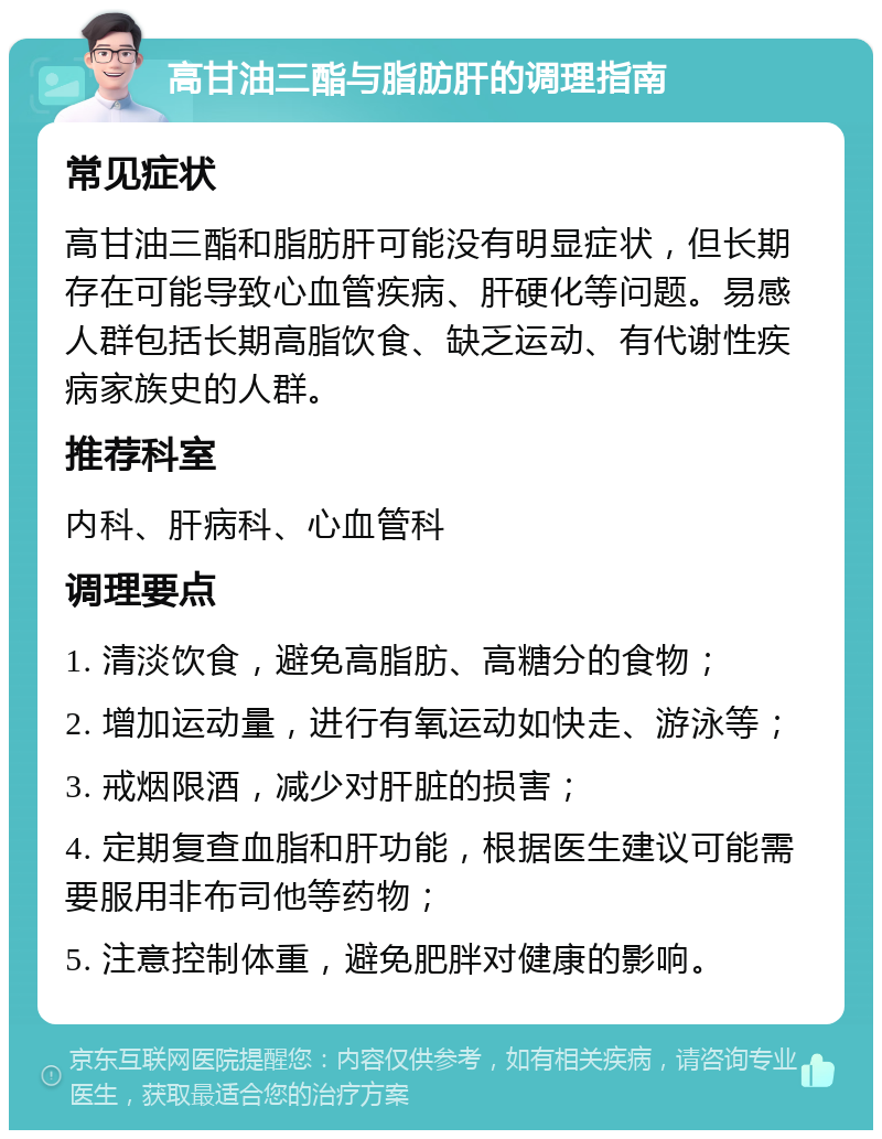 高甘油三酯与脂肪肝的调理指南 常见症状 高甘油三酯和脂肪肝可能没有明显症状，但长期存在可能导致心血管疾病、肝硬化等问题。易感人群包括长期高脂饮食、缺乏运动、有代谢性疾病家族史的人群。 推荐科室 内科、肝病科、心血管科 调理要点 1. 清淡饮食，避免高脂肪、高糖分的食物； 2. 增加运动量，进行有氧运动如快走、游泳等； 3. 戒烟限酒，减少对肝脏的损害； 4. 定期复查血脂和肝功能，根据医生建议可能需要服用非布司他等药物； 5. 注意控制体重，避免肥胖对健康的影响。