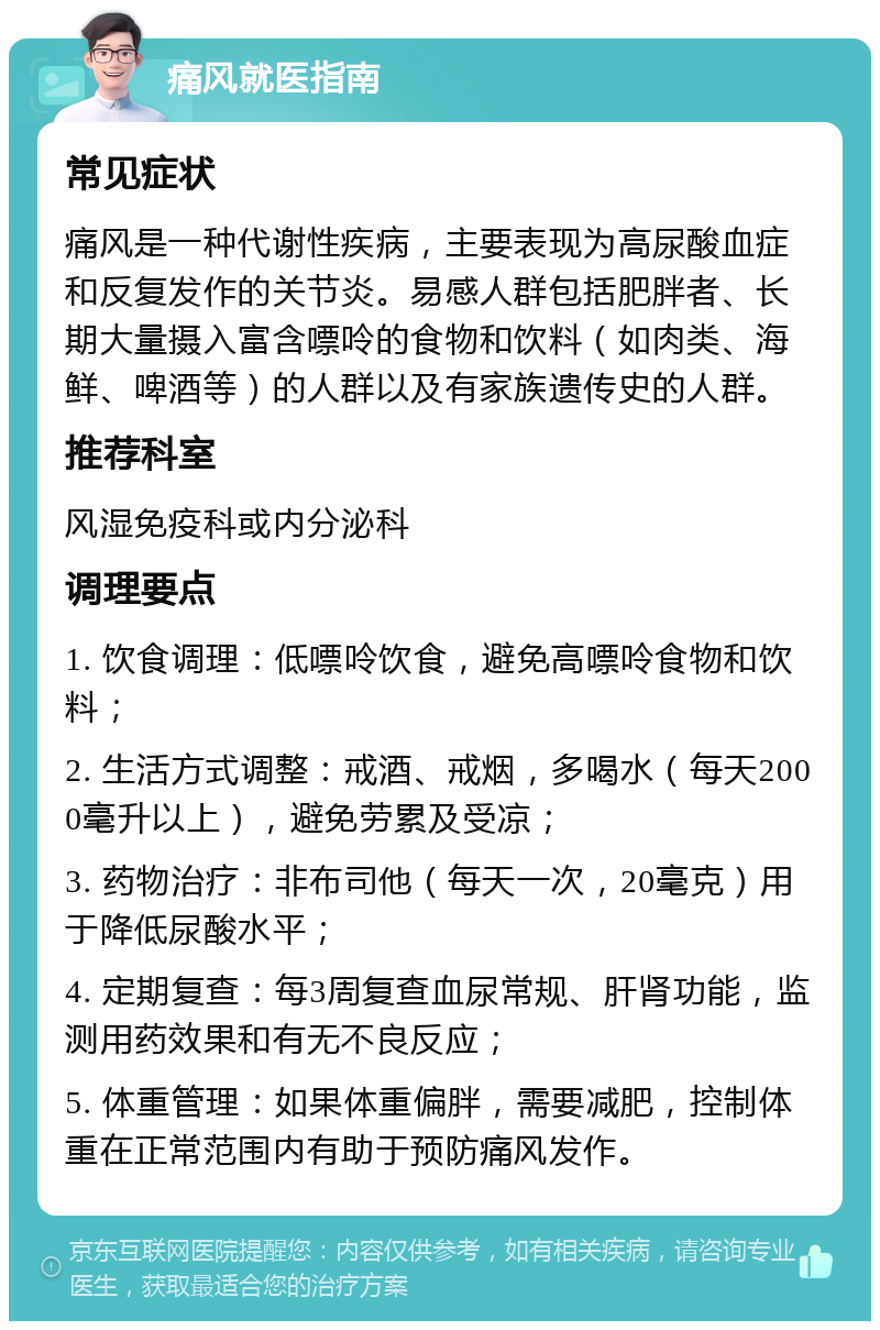 痛风就医指南 常见症状 痛风是一种代谢性疾病，主要表现为高尿酸血症和反复发作的关节炎。易感人群包括肥胖者、长期大量摄入富含嘌呤的食物和饮料（如肉类、海鲜、啤酒等）的人群以及有家族遗传史的人群。 推荐科室 风湿免疫科或内分泌科 调理要点 1. 饮食调理：低嘌呤饮食，避免高嘌呤食物和饮料； 2. 生活方式调整：戒酒、戒烟，多喝水（每天2000毫升以上），避免劳累及受凉； 3. 药物治疗：非布司他（每天一次，20毫克）用于降低尿酸水平； 4. 定期复查：每3周复查血尿常规、肝肾功能，监测用药效果和有无不良反应； 5. 体重管理：如果体重偏胖，需要减肥，控制体重在正常范围内有助于预防痛风发作。