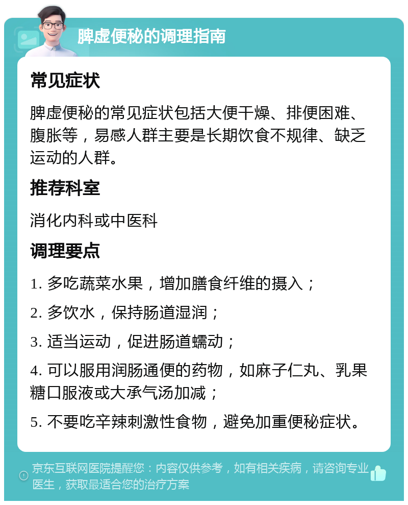 脾虚便秘的调理指南 常见症状 脾虚便秘的常见症状包括大便干燥、排便困难、腹胀等，易感人群主要是长期饮食不规律、缺乏运动的人群。 推荐科室 消化内科或中医科 调理要点 1. 多吃蔬菜水果，增加膳食纤维的摄入； 2. 多饮水，保持肠道湿润； 3. 适当运动，促进肠道蠕动； 4. 可以服用润肠通便的药物，如麻子仁丸、乳果糖口服液或大承气汤加减； 5. 不要吃辛辣刺激性食物，避免加重便秘症状。