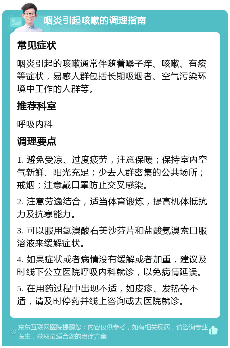 咽炎引起咳嗽的调理指南 常见症状 咽炎引起的咳嗽通常伴随着嗓子痒、咳嗽、有痰等症状，易感人群包括长期吸烟者、空气污染环境中工作的人群等。 推荐科室 呼吸内科 调理要点 1. 避免受凉、过度疲劳，注意保暖；保持室内空气新鲜、阳光充足；少去人群密集的公共场所；戒烟；注意戴口罩防止交叉感染。 2. 注意劳逸结合，适当体育锻炼，提高机体抵抗力及抗寒能力。 3. 可以服用氢溴酸右美沙芬片和盐酸氨溴索口服溶液来缓解症状。 4. 如果症状或者病情没有缓解或者加重，建议及时线下公立医院呼吸内科就诊，以免病情延误。 5. 在用药过程中出现不适，如皮疹、发热等不适，请及时停药并线上咨询或去医院就诊。