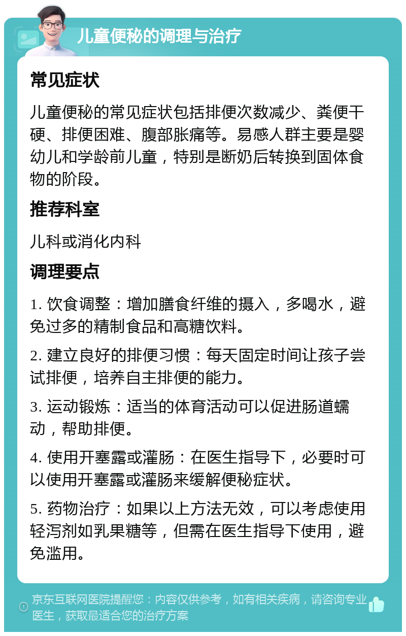 儿童便秘的调理与治疗 常见症状 儿童便秘的常见症状包括排便次数减少、粪便干硬、排便困难、腹部胀痛等。易感人群主要是婴幼儿和学龄前儿童，特别是断奶后转换到固体食物的阶段。 推荐科室 儿科或消化内科 调理要点 1. 饮食调整：增加膳食纤维的摄入，多喝水，避免过多的精制食品和高糖饮料。 2. 建立良好的排便习惯：每天固定时间让孩子尝试排便，培养自主排便的能力。 3. 运动锻炼：适当的体育活动可以促进肠道蠕动，帮助排便。 4. 使用开塞露或灌肠：在医生指导下，必要时可以使用开塞露或灌肠来缓解便秘症状。 5. 药物治疗：如果以上方法无效，可以考虑使用轻泻剂如乳果糖等，但需在医生指导下使用，避免滥用。