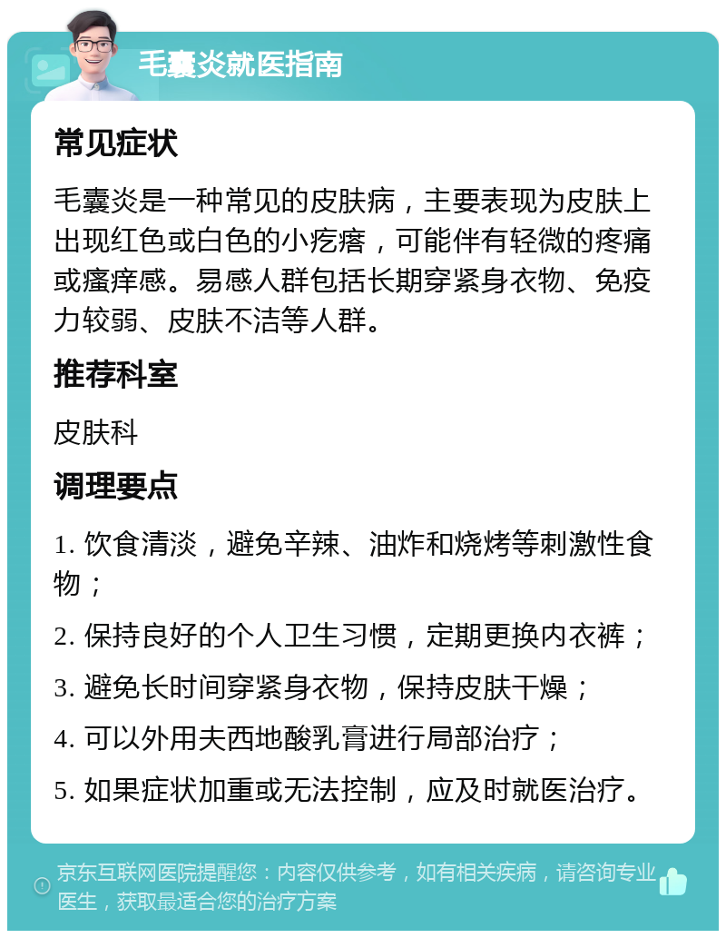 毛囊炎就医指南 常见症状 毛囊炎是一种常见的皮肤病，主要表现为皮肤上出现红色或白色的小疙瘩，可能伴有轻微的疼痛或瘙痒感。易感人群包括长期穿紧身衣物、免疫力较弱、皮肤不洁等人群。 推荐科室 皮肤科 调理要点 1. 饮食清淡，避免辛辣、油炸和烧烤等刺激性食物； 2. 保持良好的个人卫生习惯，定期更换内衣裤； 3. 避免长时间穿紧身衣物，保持皮肤干燥； 4. 可以外用夫西地酸乳膏进行局部治疗； 5. 如果症状加重或无法控制，应及时就医治疗。