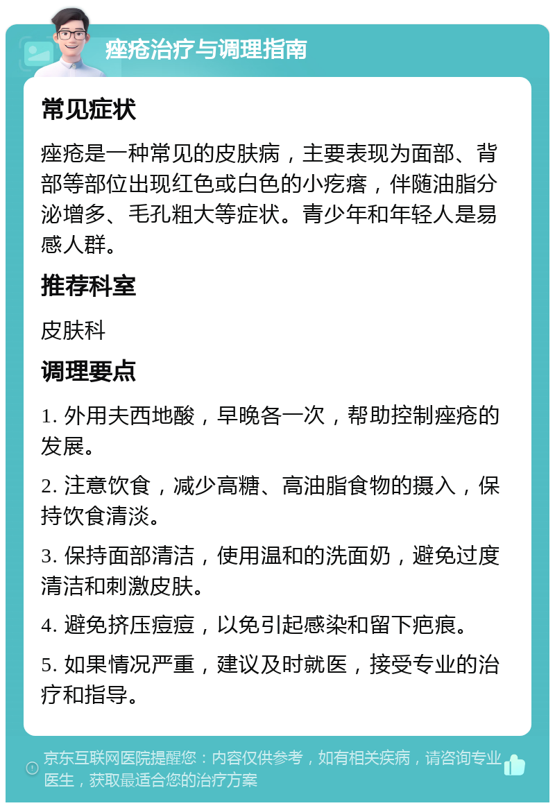 痤疮治疗与调理指南 常见症状 痤疮是一种常见的皮肤病，主要表现为面部、背部等部位出现红色或白色的小疙瘩，伴随油脂分泌增多、毛孔粗大等症状。青少年和年轻人是易感人群。 推荐科室 皮肤科 调理要点 1. 外用夫西地酸，早晚各一次，帮助控制痤疮的发展。 2. 注意饮食，减少高糖、高油脂食物的摄入，保持饮食清淡。 3. 保持面部清洁，使用温和的洗面奶，避免过度清洁和刺激皮肤。 4. 避免挤压痘痘，以免引起感染和留下疤痕。 5. 如果情况严重，建议及时就医，接受专业的治疗和指导。