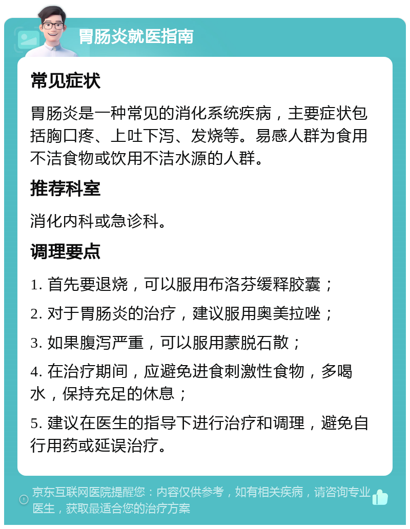 胃肠炎就医指南 常见症状 胃肠炎是一种常见的消化系统疾病，主要症状包括胸口疼、上吐下泻、发烧等。易感人群为食用不洁食物或饮用不洁水源的人群。 推荐科室 消化内科或急诊科。 调理要点 1. 首先要退烧，可以服用布洛芬缓释胶囊； 2. 对于胃肠炎的治疗，建议服用奥美拉唑； 3. 如果腹泻严重，可以服用蒙脱石散； 4. 在治疗期间，应避免进食刺激性食物，多喝水，保持充足的休息； 5. 建议在医生的指导下进行治疗和调理，避免自行用药或延误治疗。