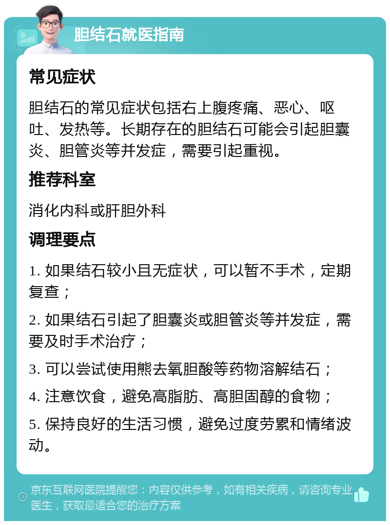 胆结石就医指南 常见症状 胆结石的常见症状包括右上腹疼痛、恶心、呕吐、发热等。长期存在的胆结石可能会引起胆囊炎、胆管炎等并发症，需要引起重视。 推荐科室 消化内科或肝胆外科 调理要点 1. 如果结石较小且无症状，可以暂不手术，定期复查； 2. 如果结石引起了胆囊炎或胆管炎等并发症，需要及时手术治疗； 3. 可以尝试使用熊去氧胆酸等药物溶解结石； 4. 注意饮食，避免高脂肪、高胆固醇的食物； 5. 保持良好的生活习惯，避免过度劳累和情绪波动。