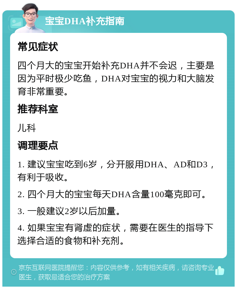 宝宝DHA补充指南 常见症状 四个月大的宝宝开始补充DHA并不会迟，主要是因为平时极少吃鱼，DHA对宝宝的视力和大脑发育非常重要。 推荐科室 儿科 调理要点 1. 建议宝宝吃到6岁，分开服用DHA、AD和D3，有利于吸收。 2. 四个月大的宝宝每天DHA含量100毫克即可。 3. 一般建议2岁以后加量。 4. 如果宝宝有肾虚的症状，需要在医生的指导下选择合适的食物和补充剂。