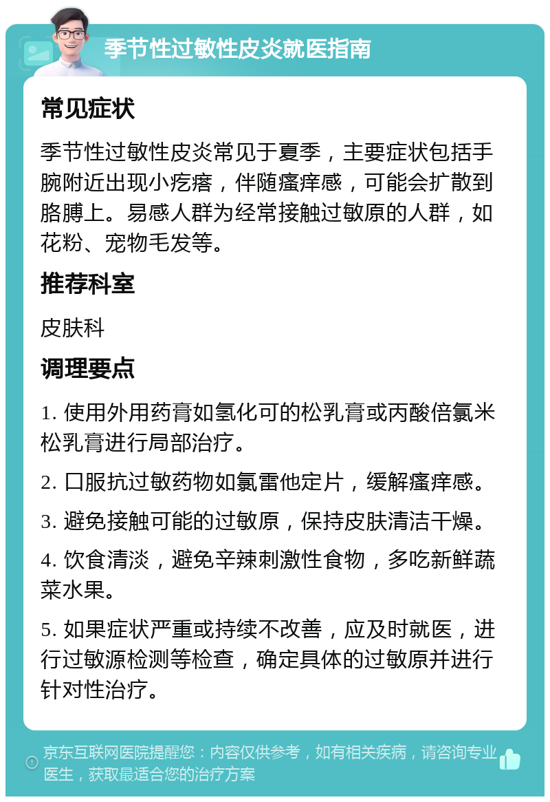 季节性过敏性皮炎就医指南 常见症状 季节性过敏性皮炎常见于夏季，主要症状包括手腕附近出现小疙瘩，伴随瘙痒感，可能会扩散到胳膊上。易感人群为经常接触过敏原的人群，如花粉、宠物毛发等。 推荐科室 皮肤科 调理要点 1. 使用外用药膏如氢化可的松乳膏或丙酸倍氯米松乳膏进行局部治疗。 2. 口服抗过敏药物如氯雷他定片，缓解瘙痒感。 3. 避免接触可能的过敏原，保持皮肤清洁干燥。 4. 饮食清淡，避免辛辣刺激性食物，多吃新鲜蔬菜水果。 5. 如果症状严重或持续不改善，应及时就医，进行过敏源检测等检查，确定具体的过敏原并进行针对性治疗。