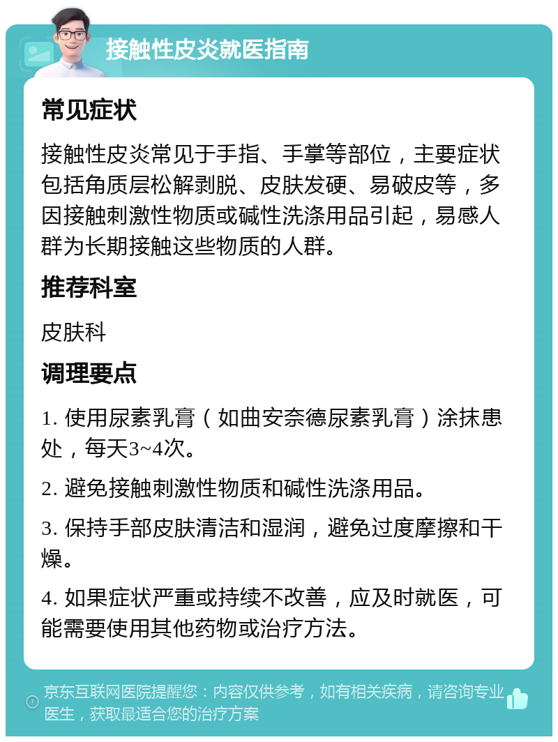 接触性皮炎就医指南 常见症状 接触性皮炎常见于手指、手掌等部位，主要症状包括角质层松解剥脱、皮肤发硬、易破皮等，多因接触刺激性物质或碱性洗涤用品引起，易感人群为长期接触这些物质的人群。 推荐科室 皮肤科 调理要点 1. 使用尿素乳膏（如曲安奈德尿素乳膏）涂抹患处，每天3~4次。 2. 避免接触刺激性物质和碱性洗涤用品。 3. 保持手部皮肤清洁和湿润，避免过度摩擦和干燥。 4. 如果症状严重或持续不改善，应及时就医，可能需要使用其他药物或治疗方法。