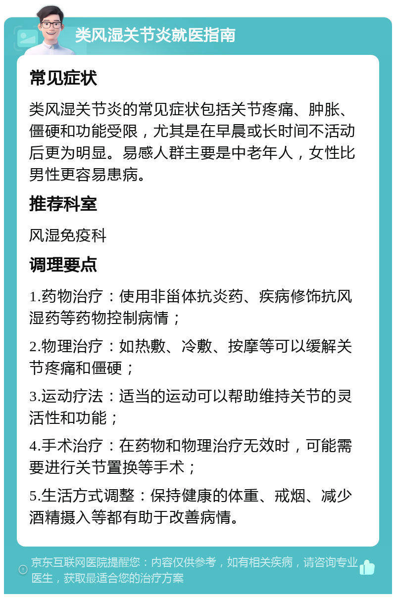 类风湿关节炎就医指南 常见症状 类风湿关节炎的常见症状包括关节疼痛、肿胀、僵硬和功能受限，尤其是在早晨或长时间不活动后更为明显。易感人群主要是中老年人，女性比男性更容易患病。 推荐科室 风湿免疫科 调理要点 1.药物治疗：使用非甾体抗炎药、疾病修饰抗风湿药等药物控制病情； 2.物理治疗：如热敷、冷敷、按摩等可以缓解关节疼痛和僵硬； 3.运动疗法：适当的运动可以帮助维持关节的灵活性和功能； 4.手术治疗：在药物和物理治疗无效时，可能需要进行关节置换等手术； 5.生活方式调整：保持健康的体重、戒烟、减少酒精摄入等都有助于改善病情。