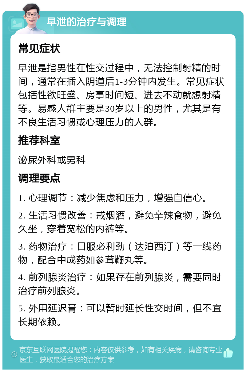 早泄的治疗与调理 常见症状 早泄是指男性在性交过程中，无法控制射精的时间，通常在插入阴道后1-3分钟内发生。常见症状包括性欲旺盛、房事时间短、进去不动就想射精等。易感人群主要是30岁以上的男性，尤其是有不良生活习惯或心理压力的人群。 推荐科室 泌尿外科或男科 调理要点 1. 心理调节：减少焦虑和压力，增强自信心。 2. 生活习惯改善：戒烟酒，避免辛辣食物，避免久坐，穿着宽松的内裤等。 3. 药物治疗：口服必利劲（达泊西汀）等一线药物，配合中成药如参茸鞭丸等。 4. 前列腺炎治疗：如果存在前列腺炎，需要同时治疗前列腺炎。 5. 外用延迟膏：可以暂时延长性交时间，但不宜长期依赖。