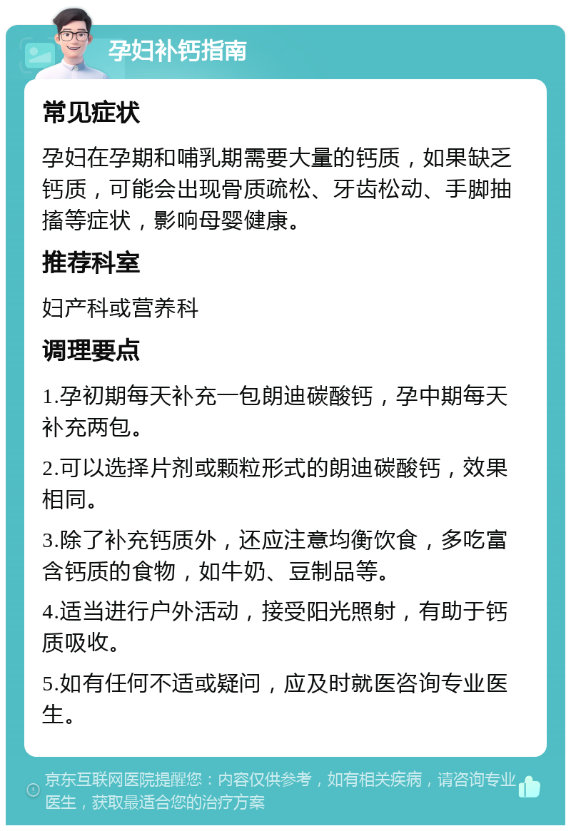 孕妇补钙指南 常见症状 孕妇在孕期和哺乳期需要大量的钙质，如果缺乏钙质，可能会出现骨质疏松、牙齿松动、手脚抽搐等症状，影响母婴健康。 推荐科室 妇产科或营养科 调理要点 1.孕初期每天补充一包朗迪碳酸钙，孕中期每天补充两包。 2.可以选择片剂或颗粒形式的朗迪碳酸钙，效果相同。 3.除了补充钙质外，还应注意均衡饮食，多吃富含钙质的食物，如牛奶、豆制品等。 4.适当进行户外活动，接受阳光照射，有助于钙质吸收。 5.如有任何不适或疑问，应及时就医咨询专业医生。