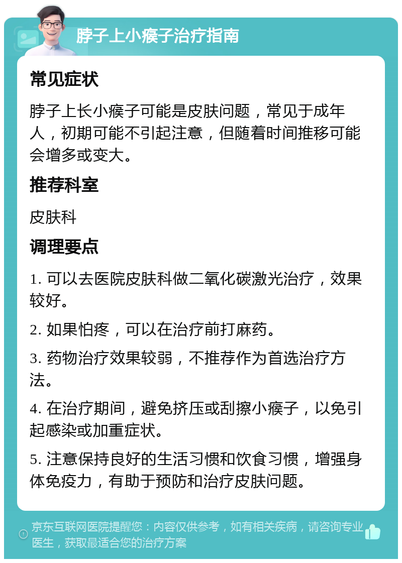 脖子上小瘊子治疗指南 常见症状 脖子上长小瘊子可能是皮肤问题，常见于成年人，初期可能不引起注意，但随着时间推移可能会增多或变大。 推荐科室 皮肤科 调理要点 1. 可以去医院皮肤科做二氧化碳激光治疗，效果较好。 2. 如果怕疼，可以在治疗前打麻药。 3. 药物治疗效果较弱，不推荐作为首选治疗方法。 4. 在治疗期间，避免挤压或刮擦小瘊子，以免引起感染或加重症状。 5. 注意保持良好的生活习惯和饮食习惯，增强身体免疫力，有助于预防和治疗皮肤问题。