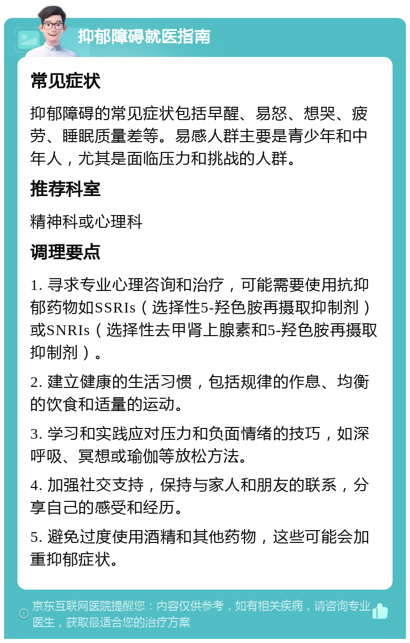 抑郁障碍就医指南 常见症状 抑郁障碍的常见症状包括早醒、易怒、想哭、疲劳、睡眠质量差等。易感人群主要是青少年和中年人，尤其是面临压力和挑战的人群。 推荐科室 精神科或心理科 调理要点 1. 寻求专业心理咨询和治疗，可能需要使用抗抑郁药物如SSRIs（选择性5-羟色胺再摄取抑制剂）或SNRIs（选择性去甲肾上腺素和5-羟色胺再摄取抑制剂）。 2. 建立健康的生活习惯，包括规律的作息、均衡的饮食和适量的运动。 3. 学习和实践应对压力和负面情绪的技巧，如深呼吸、冥想或瑜伽等放松方法。 4. 加强社交支持，保持与家人和朋友的联系，分享自己的感受和经历。 5. 避免过度使用酒精和其他药物，这些可能会加重抑郁症状。