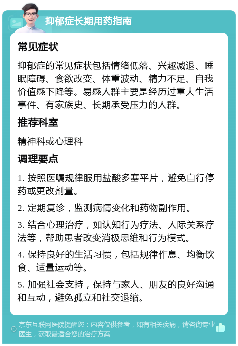 抑郁症长期用药指南 常见症状 抑郁症的常见症状包括情绪低落、兴趣减退、睡眠障碍、食欲改变、体重波动、精力不足、自我价值感下降等。易感人群主要是经历过重大生活事件、有家族史、长期承受压力的人群。 推荐科室 精神科或心理科 调理要点 1. 按照医嘱规律服用盐酸多塞平片，避免自行停药或更改剂量。 2. 定期复诊，监测病情变化和药物副作用。 3. 结合心理治疗，如认知行为疗法、人际关系疗法等，帮助患者改变消极思维和行为模式。 4. 保持良好的生活习惯，包括规律作息、均衡饮食、适量运动等。 5. 加强社会支持，保持与家人、朋友的良好沟通和互动，避免孤立和社交退缩。