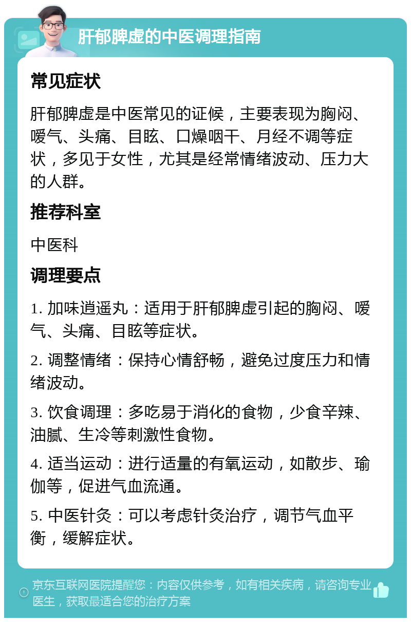 肝郁脾虚的中医调理指南 常见症状 肝郁脾虚是中医常见的证候，主要表现为胸闷、嗳气、头痛、目眩、口燥咽干、月经不调等症状，多见于女性，尤其是经常情绪波动、压力大的人群。 推荐科室 中医科 调理要点 1. 加味逍遥丸：适用于肝郁脾虚引起的胸闷、嗳气、头痛、目眩等症状。 2. 调整情绪：保持心情舒畅，避免过度压力和情绪波动。 3. 饮食调理：多吃易于消化的食物，少食辛辣、油腻、生冷等刺激性食物。 4. 适当运动：进行适量的有氧运动，如散步、瑜伽等，促进气血流通。 5. 中医针灸：可以考虑针灸治疗，调节气血平衡，缓解症状。